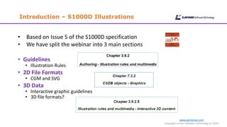 Introduction – S1000D Illustrations
www.cgmlarson.com
Copyright Larson Software Technology (c) 2020
• Based on Issue 5 of the S1000D specification
• We have split the webinar into 3 main sections
• Guidelines
• Illustration Rules
• 2D File Formats
• CGM and SVG
• 3D Data
• Interactive graphic guidelines
• 3D file formats?
 