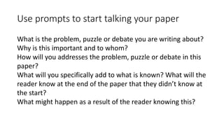 Use prompts to start talking your paper
What is the problem, puzzle or debate you are writing about?
Why is this important and to whom?
How will you addresses the problem, puzzle or debate in this
paper?
What will you specifically add to what is known? What will the
reader know at the end of the paper that they didn’t know at
the start?
What might happen as a result of the reader knowing this?
 