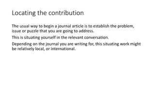 Locating the contribution
The usual way to begin a journal article is to establish the problem,
issue or puzzle that you are going to address.
This is situating yourself in the relevant conversation.
Depending on the journal you are writing for, this situating work might
be relatively local, or international.
 