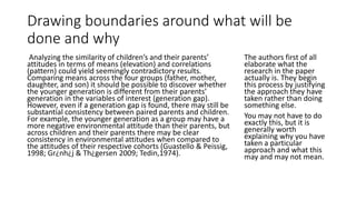 Drawing boundaries around what will be
done and why
Analyzing the similarity of children’s and their parents’
attitudes in terms of means (elevation) and correlations
(pattern) could yield seemingly contradictory results.
Comparing means across the four groups (father, mother,
daughter, and son) it should be possible to discover whether
the younger generation is different from their parents’
generation in the variables of interest (generation gap).
However, even if a generation gap is found, there may still be
substantial consistency between paired parents and children.
For example, the younger generation as a group may have a
more negative environmental attitude than their parents, but
across children and their parents there may be clear
consistency in environmental attitudes when compared to
the attitudes of their respective cohorts (Guastello & Peissig,
1998; Gr¿nh¿j & Th¿gersen 2009; Tedin,1974).
The authors first of all
elaborate what the
research in the paper
actually is. They begin
this process by justifying
the approach they have
taken rather than doing
something else.
You may not have to do
exactly this, but it is
generally worth
explaining why you have
taken a particular
approach and what this
may and may not mean.
 