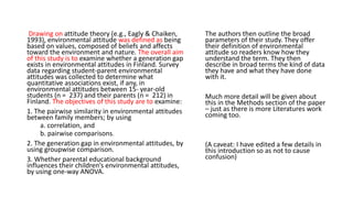 Drawing on attitude theory (e.g., Eagly & Chaiken,
1993), environmental attitude was defined as being
based on values, composed of beliefs and affects
toward the environment and nature. The overall aim
of this study is to examine whether a generation gap
exists in environmental attitudes in Finland. Survey
data regarding student-parent environmental
attitudes was collected to determine what
quantitative associations exist, if any, in
environmental attitudes between 15- year-old
students (n = 237) and their parents (n = 212) in
Finland. The objectives of this study are to examine:
1. The pairwise similarity in environmental attitudes
between family members; by using
a. correlation, and
b. pairwise comparisons.
2. The generation gap in environmental attitudes, by
using groupwise comparison.
3. Whether parental educational background
influences their children’s environmental attitudes,
by using one-way ANOVA.
The authors then outline the broad
parameters of their study. They offer
their definition of environmental
attitude so readers know how they
understand the term. They then
describe in broad terms the kind of data
they have and what they have done
with it.
Much more detail will be given about
this in the Methods section of the paper
– just as there is more Literatures work
coming too.
(A caveat: I have edited a few details in
this introduction so as not to cause
confusion)
 