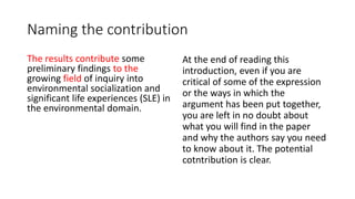 Naming the contribution
The results contribute some
preliminary findings to the
growing field of inquiry into
environmental socialization and
significant life experiences (SLE) in
the environmental domain.
At the end of reading this
introduction, even if you are
critical of some of the expression
or the ways in which the
argument has been put together,
you are left in no doubt about
what you will find in the paper
and why the authors say you need
to know about it. The potential
cotntribution is clear.
 