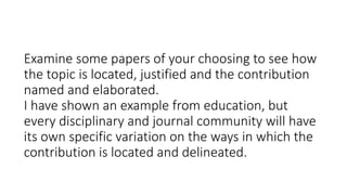 Examine some papers of your choosing to see how
the topic is located, justified and the contribution
named and elaborated.
I have shown an example from education, but
every disciplinary and journal community will have
its own specific variation on the ways in which the
contribution is located and delineated.
 