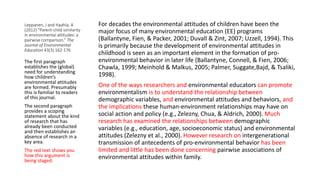 Leppanen, J and Haahla, A
(2012) “Parent-child similarity
in environmental attitudes: a
pairwise comparison.” The
Journal of Environmental
Education 43(3) 162-176
For decades the environmental attitudes of children have been the
major focus of many environmental education (EE) programs
(Ballantyne, Fien, & Packer, 2001; Duvall & Zint, 2007; Uzzell, 1994). This
is primarily because the development of environmental attitudes in
childhood is seen as an important element in the formation of pro-
environmental behavior in later life (Ballantyne, Connell, & Fien, 2006;
Chawla, 1999; Meinhold & Malkus, 2005; Palmer, Suggate,Bajd, & Tsaliki,
1998).
One of the ways researchers and environmental educators can promote
environmentalism is to understand the relationship between
demographic variables, and environmental attitudes and behaviors, and
the implications these human-environment relationships may have on
social action and policy (e.g., Zelezny, Chua, & Aldrich, 2000). Much
research has examined the relationships between demographic
variables (e.g., education, age, socioeconomic status) and environmental
attitudes (Zelezny et al., 2000). However research on intergenerational
transmission of antecedents of pro-environmental behavior has been
limited and little has been done concerning pairwise associations of
environmental attitudes within family.
The first paragraph
establishes the (global)
need for understanding
how children’s
environmental attitudes
are formed. Presumably
this is familiar to readers
of this journal.
The second paragraph
provides a scoping
statement about the kind
of research that has
already been conducted
and then establishes an
absence of research in a
key area.
The red text shows you
how this argument is
being staged.
 