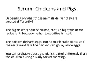 Scrum: Chickens and Pigs
Depending on what those animals deliver they are
treated differently!
The pig delivers ham of course, that’s a big stake in the
restaurant, because he has to sacrifice himself.
The chicken delivers eggs, not so much stake because if
the restaurant fails the chicken can go lay more eggs.
You can probably guess the pig is treated differently than
the chicken during a Daily Scrum meeting.
 