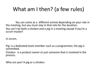 What am I then? (a few rules)
You can come as a different animal depending on your role in
the meeting, but you must stay in that role for the duration.
You can’t be both a chicken and a pig in a meeting except if you’re a
scrum master!
In scrum,
Pig: is a dedicated team member such as a programmer, the pig is
committed.
Chicken: is a product owner or just someone that is involved in the
process.
Who are you? A pig or a chicken.
 