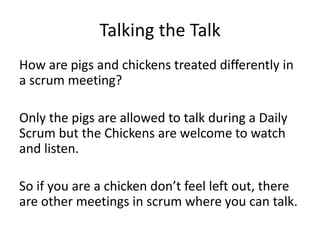 Talking the Talk
How are pigs and chickens treated differently in
a scrum meeting?
Only the pigs are allowed to talk during a Daily
Scrum but the Chickens are welcome to watch
and listen.
So if you are a chicken don’t feel left out, there
are other meetings in scrum where you can talk.
 