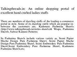 Talkingthreads.in: An online shopping portal of
excellent hand crafted ladies stuffs
There are numbers of dazzling stuffs of the leading e-commerce
portal in style. Some of its dazzling outfit which are popular inbetween the customers are, Kashmere Pashmina Shawls
(http://www.talkingthreads.in/stoles-shawls)& Wraps, Pashmina
Shawls, Salwar Kameez Patterns.
Its Pashmina Shawls include various variety as, Sozni Papier
Mache Design Pure Pashmina Shawl, Sozni Papier Mache
Design Pure Pashmina Shawl, Sozni Embroidery Pure Pashmina
Shawl,Sozni Embroidery Pure Pashmina Shawl, Kashmere
Pashmina Shawls,etc.

 