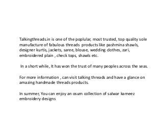 Talkingthreads.in is one of the poplular, most trusted, top quality sole
manufacture of fabulous threads products like pashmina shawls,
designer kurtis, jackets, saree, blouse, wedding clothes, zari,
embroidered plain , check tops, shawls etc.
In a short while, It has won the trust of many peoples across the seas.
For more information , can visit talking threads and have a glance on
amazing handmade threads products.
In summer, You can enjoy an osum collection of salwar kameez
embroidery designs
 