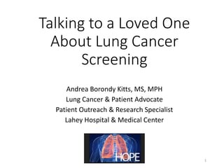 Talking to a Loved One
About Lung Cancer
Screening
Andrea Borondy Kitts, MS, MPH
Lung Cancer & Patient Advocate
Patient Outreach & Research Specialist
Lahey Hospital & Medical Center
1
 