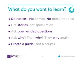 @NYUEntrepreneur
What do you want to learn?
u  Do not sell! No demos! No presentations!
u  Get stories, not speculation
u  Ask open-ended questions
u  Ask why? Then why? They why again!
u  Create a guide (not a script)
11
 
