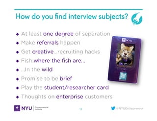 @NYUEntrepreneur
How do you ﬁnd interview subjects?
u  At least one degree of separation
u  Make referrals happen
u  Get creative…recruiting hacks
u  Fish where the ﬁsh are…
u  …In the wild
u  Promise to be brief
u  Play the student/researcher card
u  Thoughts on enterprise customers
13
 