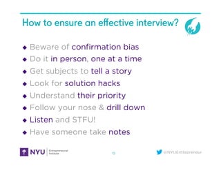 @NYUEntrepreneur
How to ensure an eﬀective interview?
u  Beware of conﬁrmation bias
u  Do it in person, one at a time
u  Get subjects to tell a story
u  Look for solution hacks
u  Understand their priority
u  Follow your nose & drill down
u  Listen and STFU!
u  Have someone take notes
15
 