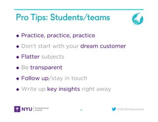 @NYUEntrepreneur
Pro Tips: Students/teams
u  Practice, practice, practice
u  Don’t start with your dream customer
u  Flatter subjects
u  Be transparent
u  Follow up/stay in touch
u  Write up key insights right away
16
 