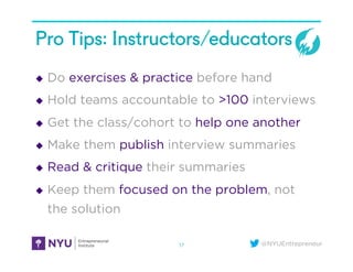 @NYUEntrepreneur
Pro Tips: Instructors/educators
u  Do exercises & practice before hand
u  Hold teams accountable to >100 interviews
u  Get the class/cohort to help one another
u  Make them publish interview summaries
u  Read & critique their summaries
u  Keep them focused on the problem, not
the solution
17
 