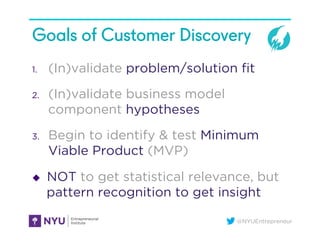 @NYUEntrepreneur
Goals of Customer Discovery
1.  (In)validate problem/solution ﬁt
2.  (In)validate business model
component hypotheses
3.  Begin to identify & test Minimum
Viable Product (MVP)
u  NOT to get statistical relevance, but
pattern recognition to get insight
 