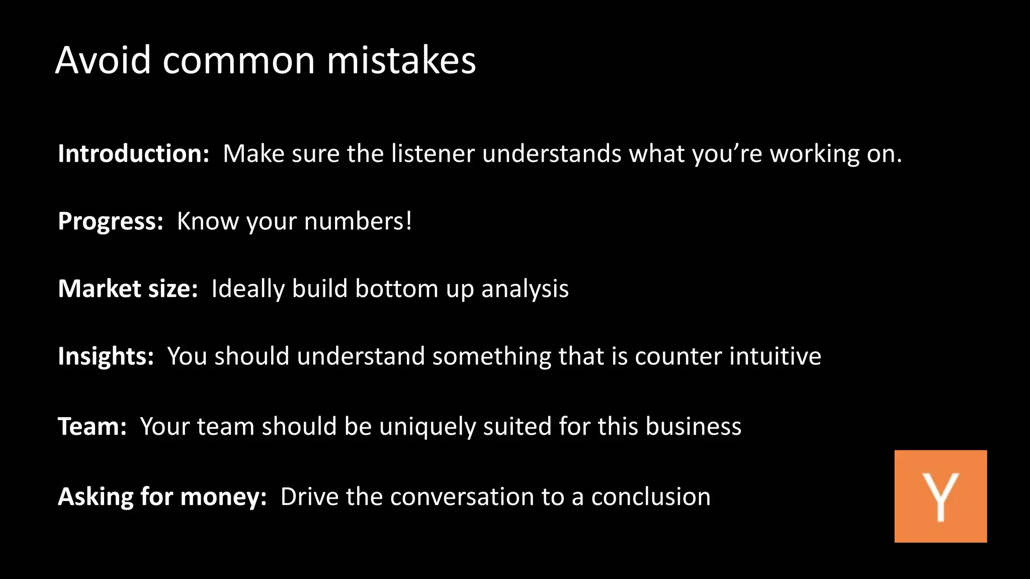 Avoid 
common 
mistakes 
Introduction: 
Make 
sure 
the 
listener 
understands 
what 
you’re 
working 
on. 
Progress: 
Know 
your 
numbers! 
Market 
size: 
Ideally 
build 
bottom 
up 
analysis 
Insights: 
You 
should 
understand 
something 
that 
is 
counter 
intuitive 
Team: 
Your 
team 
should 
be 
uniquely 
suited 
for 
this 
business 
Asking 
for 
money: 
Drive 
the 
conversation 
to 
a 
conclusion 
 