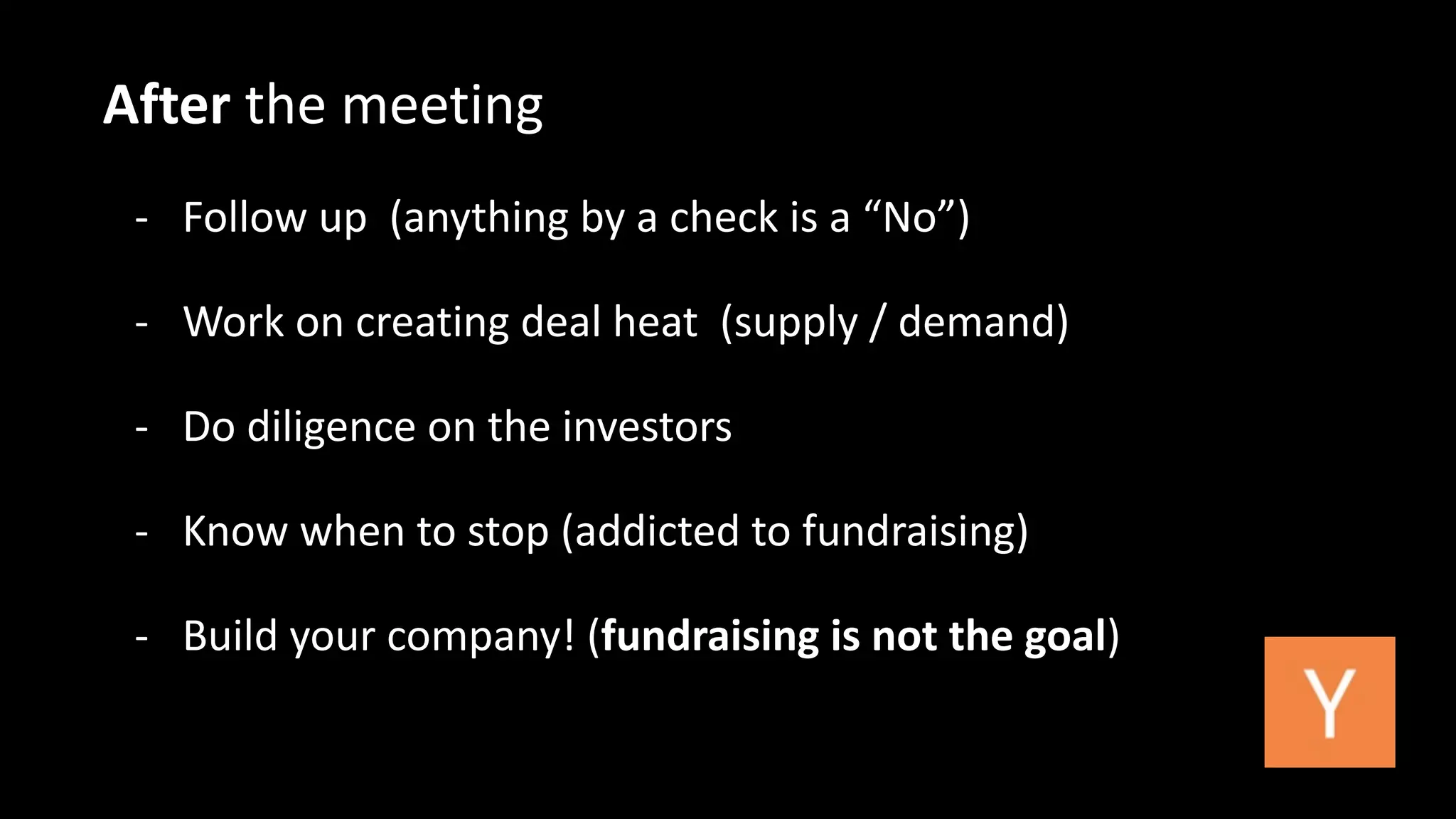 After 
the 
meeting 
-­‐ 
Follow 
up 
(anything 
by 
a 
check 
is 
a 
“No”) 
-­‐ 
Work 
on 
creating 
deal 
heat 
(supply 
/ 
demand) 
-­‐ 
Do 
diligence 
on 
the 
investors 
-­‐ 
Know 
when 
to 
stop 
(addicted 
to 
fundraising) 
-­‐ 
Build 
your 
company! 
(fundraising 
is 
not 
the 
goal) 
 