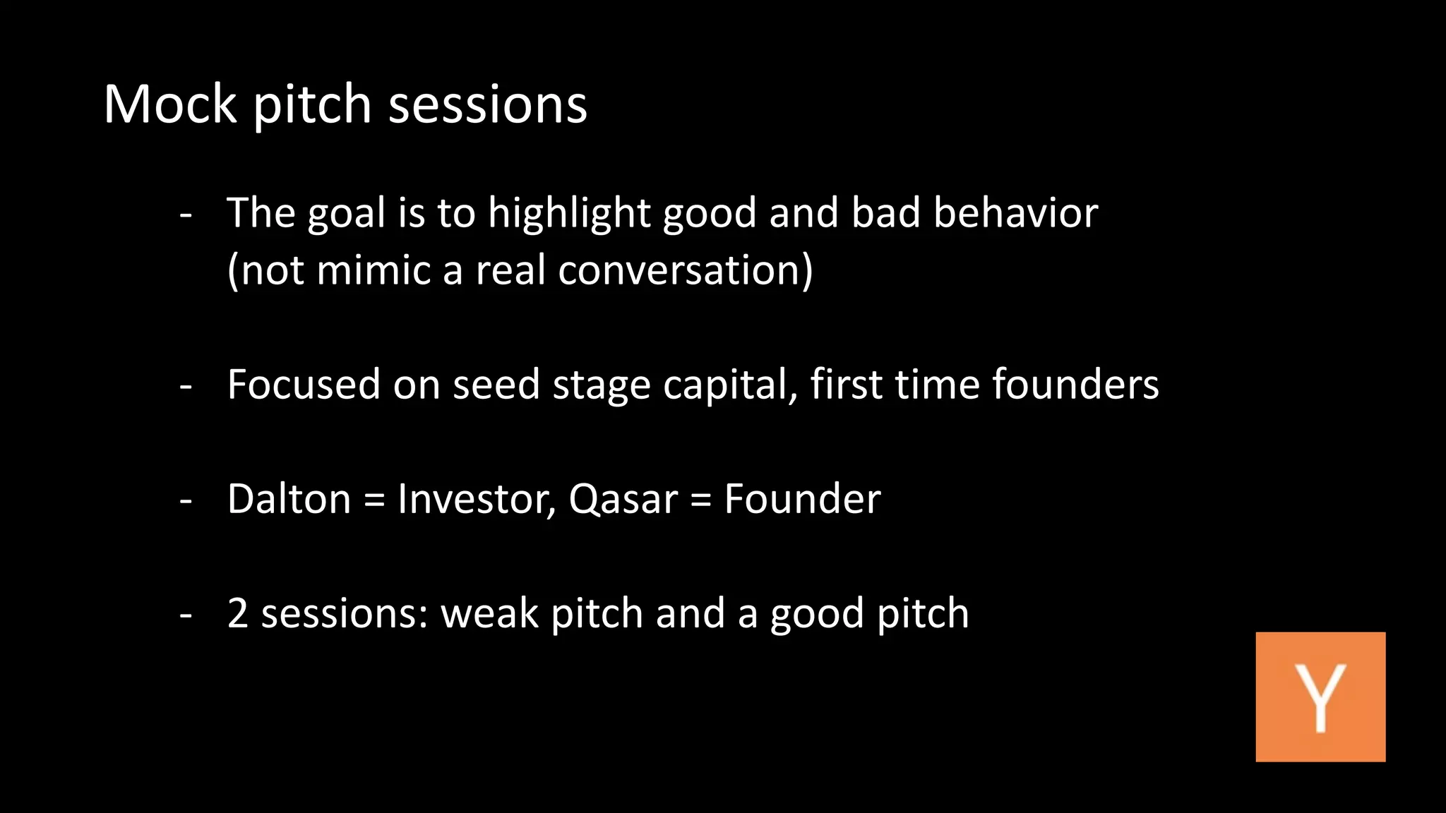 Mock 
pitch 
sessions 
-­‐ The 
goal 
is 
to 
highlight 
good 
and 
bad 
behavior 
(not 
mimic 
a 
real 
conversation) 
-­‐ Focused 
on 
seed 
stage 
capital, 
first 
time 
founders 
-­‐ Dalton 
= 
Investor, 
Qasar 
= 
Founder 
-­‐ 2 
sessions: 
weak 
pitch 
and 
a 
good 
pitch 
 
