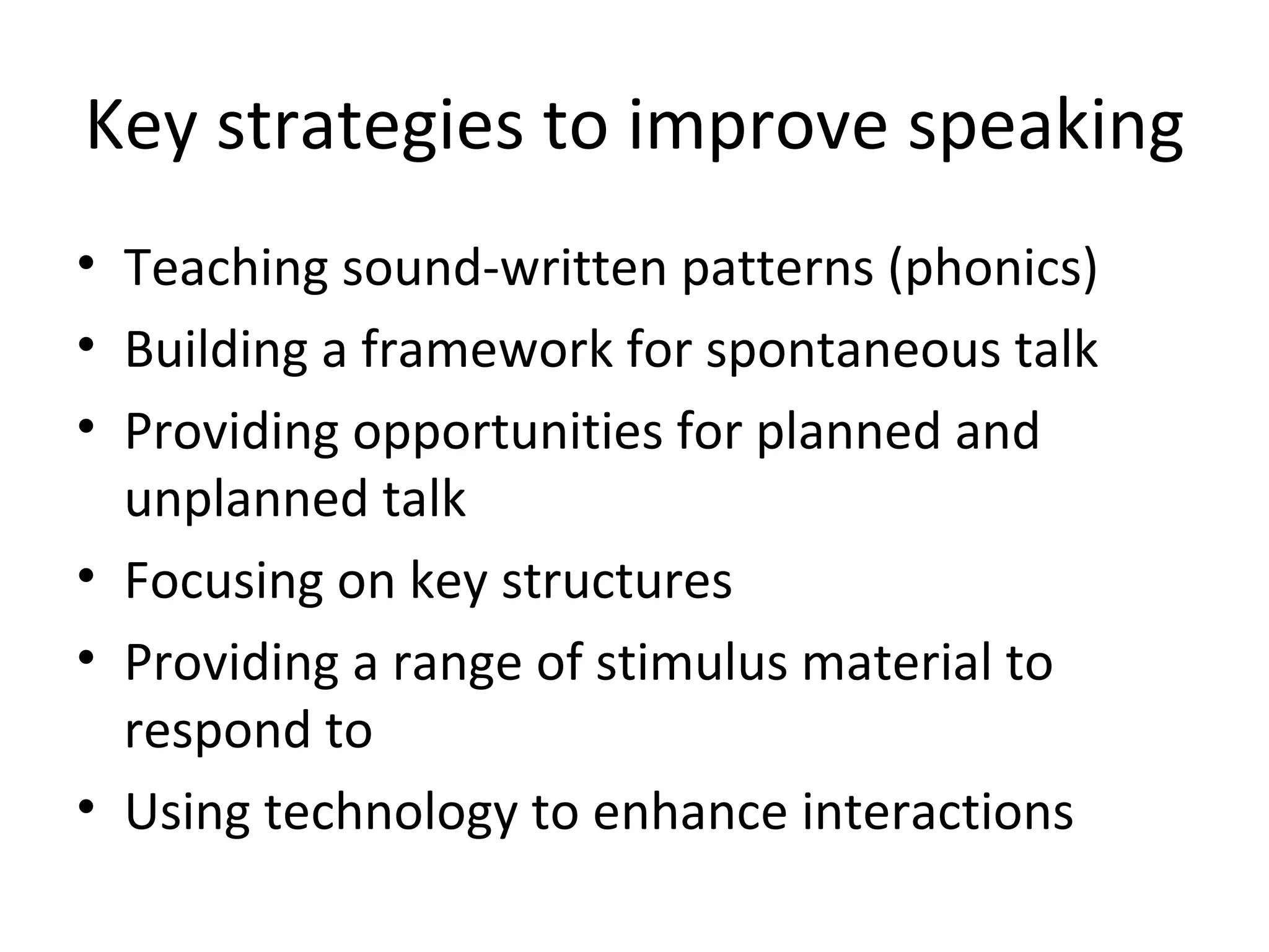 Key strategies to improve speaking Teaching sound-written patterns (phonics) Building a framework for spontaneous talk Providing opportunities for planned and unplanned talk Focusing on key structures Providing a range of stimulus material to respond to Using technology to enhance interactions 