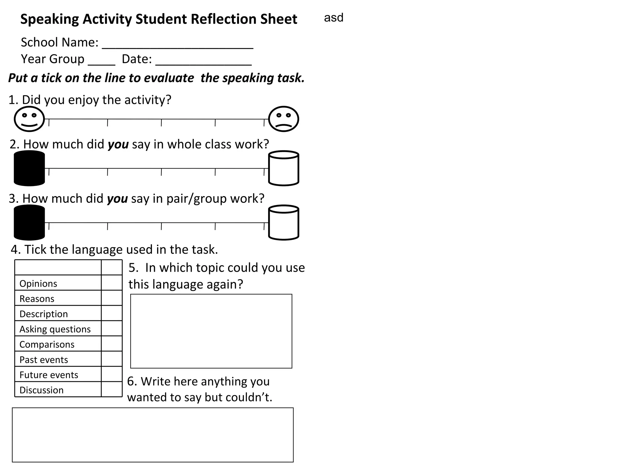 asd Speaking Activity Student Reflection Sheet School Name: ______________________ Year Group ____  Date: ______________ Put a tick on the line to evaluate  the speaking task. 2. How much did  you  say in whole class work? 3. How much did  you  say in pair/group work? 5.  In which topic could you use this language again? 1. Did you enjoy the activity? 4. Tick the language used in the task. 6.  Write here anything you  wanted to say but couldn’t. Opinions Reasons Description Asking questions Comparisons Past events Future events Discussion 