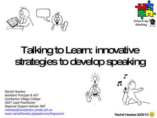 Talking to Learn: innovative strategies to develop speaking Rachel Hawkes Assistant Principal & AST Comberton Village College SSAT Lead Practitioner Regional Support Advisor NSC [email_address]   www.rachelhawkes.typepad.com/linguacom   Rachel Hawkes 2009-10 Joined-up  thinking 