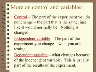 More on control and variables:
Control – The part of the experiment you do
not change – the part that is the same, just
like it would normally be. Nothing is
changed.
Independent variable – The part of the
experiment you change – what you are
testing.
Dependent variable – what changes because
of the independent variable. This is usually
part of the results of the experiment.
 