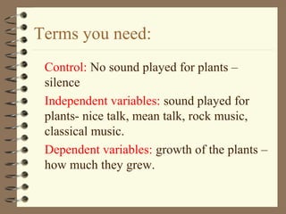 Terms you need:
Control: No sound played for plants –
silence
Independent variables: sound played for
plants- nice talk, mean talk, rock music,
classical music.
Dependent variables: growth of the plants –
how much they grew.
 