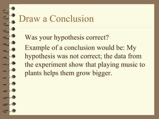 Draw a Conclusion
Was your hypothesis correct?
Example of a conclusion would be: My
hypothesis was not correct; the data from
the experiment show that playing music to
plants helps them grow bigger.
 