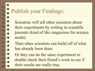 Publish your Findings:
Scientists will tell other scientists about
their experiments by writing in scientific
journals (kind of like magazines for science
nerds).
Then other scientists can build off of what
has already been done.
Or they can do the same experiment to
double check their friend’s work to see if
their results are really true.
 