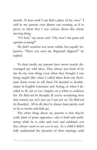 month. At least until I can find a place of my own,” I
said to my parents over dinner one evening, as if to
prove to them that I was serious about this whole
moving thing.
“Uh huh,” my mom said. “Oh, how’s the paint job
upstairs coming?”
My dad’s reaction was more subtle, but equally im-
passive. “Have you seen my fingernail clippers?” he
replied.
To their credit, my parents have never exactly dis-
couraged my wild ideas. They always just kind of let
me do my own thing, even when they thought I was
being stupid (like when I called them from my fresh-
man dorm room to tell them I’d decided to double-
major in English Literature and Acting, or when I de-
cided to fly out to Los Angeles on a whim to audition
for The Bold and the Beautiful. If you’re wondering how
that turned out, let’s just say I am not on The Bold and
the Beautiful.). All in all, they’ve always been pretty cool
as far as moms and dads go.
The other thing about my parents is that they’re
really kind of polar opposites—she is bold and unfal-
tering while he is calm and cool and subdued—yet
they always seem to see eye-to-eye. As a child I didn’t
fully understand the dynamic of their marriage until
This is an unedited proof not intended for sale or to be quoted in review.
 
