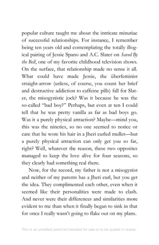 popular culture taught me about the intricate minutiae
of successful relationships. For instance, I remember
being ten years old and contemplating the totally illog-
ical pairing of Jessie Spano and A.C. Slater on Saved By
the Bell, one of my favorite childhood television shows.
On the surface, that relationship made no sense it all.
What could have made Jessie, the überfeminist
straight-arrow (unless, of course, you count her brief
and destructive addiction to caffeine pills) fall for Slat-
er, the misogynistic jock? Was it because he was the
so-called “bad boy?” Perhaps, but even at ten I could
tell that he was pretty vanilla as far as bad boys go.
Was it a purely physical attraction? Maybe—mind you,
this was the nineties, so no one seemed to notice or
care that he wore his hair in a Jheri curled mullet—but
a purely physical attraction can only get you so far,
right? Well, whatever the reason, these two opposites
managed to keep the love alive for four seasons, so
they clearly had something real there.
Now, for the record, my father is not a misogynist
and neither of my parents has a Jheri curl, but you get
the idea. They complimented each other, even when it
seemed like their personalities were made to clash.
And never were their differences and similarities more
evident to me than when it finally began to sink in that
for once I really wasn’t going to flake out on my plans.
This is an unedited proof not intended for sale or to be quoted in review.
 