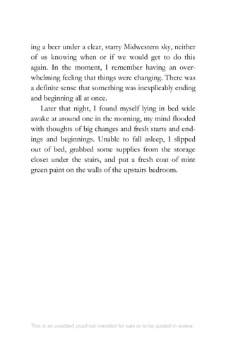 ing a beer under a clear, starry Midwestern sky, neither
of us knowing when or if we would get to do this
again. In the moment, I remember having an over-
whelming feeling that things were changing. There was
a definite sense that something was inexplicably ending
and beginning all at once.
Later that night, I found myself lying in bed wide
awake at around one in the morning, my mind flooded
with thoughts of big changes and fresh starts and end-
ings and beginnings. Unable to fall asleep, I slipped
out of bed, grabbed some supplies from the storage
closet under the stairs, and put a fresh coat of mint
green paint on the walls of the upstairs bedroom.
This is an unedited proof not intended for sale or to be quoted in review.
 