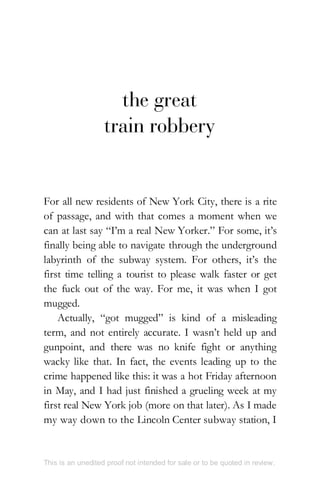 the great
train robbery
For all new residents of New York City, there is a rite
of passage, and with that comes a moment when we
can at last say “I’m a real New Yorker.” For some, it’s
finally being able to navigate through the underground
labyrinth of the subway system. For others, it’s the
first time telling a tourist to please walk faster or get
the fuck out of the way. For me, it was when I got
mugged.
Actually, “got mugged” is kind of a misleading
term, and not entirely accurate. I wasn’t held up and
gunpoint, and there was no knife fight or anything
wacky like that. In fact, the events leading up to the
crime happened like this: it was a hot Friday afternoon
in May, and I had just finished a grueling week at my
first real New York job (more on that later). As I made
my way down to the Lincoln Center subway station, I
This is an unedited proof not intended for sale or to be quoted in review.
 