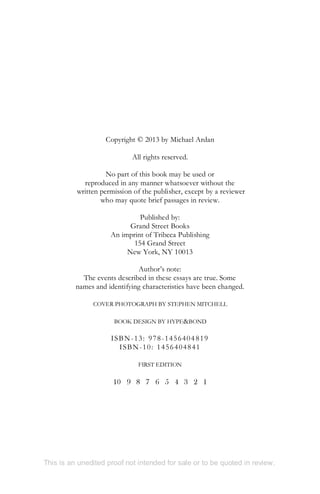 Copyright © 2013 by Michael Ardan
All rights reserved.
No part of this book may be used or
reproduced in any manner whatsoever without the
written permission of the publisher, except by a reviewer
who may quote brief passages in review.
Published by:
Grand Street Books
An imprint of Tribeca Publishing
154 Grand Street
New York, NY 10013
Author’s note:
The events described in these essays are true. Some
names and identifying characteristics have been changed.
COVER PHOTOGRAPH BY STEPHEN MITCHELL
BOOK DESIGN BY HYPE&BOND
ISBN-13: 978-1456404819
ISBN-10: 1456404841
FIRST EDITION
10 9 8 7 6 5 4 3 2 1
This is an unedited proof not intended for sale or to be quoted in review.
 