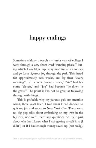 happy endings
Sometime midway through my junior year of college I
went through a very short-lived “running phase,” dur-
ing which I would get up every morning at six o’clock
and go for a vigorous jog through the park. This lasted
for approximately two weeks, and by then “every
morning” had become “twice a week,” “six” had be-
come “eleven,” and “jog” had become “lie down in
the grass.” The point is I’m not so great at following
through with things.
This is probably why my parents paid no attention
when, three years later, I told them I had decided to
quit my job and move to New York City. There were
no big pep talks about embarking on my own in the
big city, nor were there any questions on their part
about whether I knew what I was getting myself into (I
didn’t) or if I had enough money saved up (not really),
This is an unedited proof not intended for sale or to be quoted in review.
 