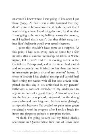 or even if I knew where I was going to live once I got
there (nope). At first I was a little bummed that they
didn’t seem to be concerned at all with the fact that I
was making a huge, life-altering decision, let alone that
I was going to be moving halfway across the country,
until I realized that it wasn’t that they didn’t care; they
just didn’t believe it would ever actually happen.
I guess this shouldn’t have come as a surprise. At
this point I had been living back at home for a few
months after a summer internship I’d taken in Wash-
ington, D.C., didn’t lead to the exciting career in the
Capital that I’d expected, and in that time I had started
and subsequently not finished no less than ten home
improvement projects around my parents’ house. A
chest of drawers I had decided to strip and varnish had
been sitting for weeks with all but one drawer com-
pleted (to this day it sits unfinished in my parents’
bathroom, a constant reminder of my inadequacy to
anyone in need of a guest towel). A box of new tiles
for the kitchen was placed, unopened, on the dining
room table and then forgotten. Perhaps most glaringly,
an upstairs bedroom I’d decided to paint mint green
remained a work in progress after I took a break for
lunch and forgot to go back to complete the job.
“I think I’m going to rent out my friend Mark’s
apartment in Queens while he’s out of town next
This is an unedited proof not intended for sale or to be quoted in review.
 