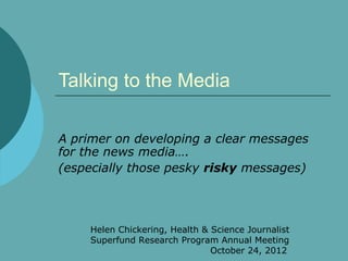 Talking to the Media

A primer on developing a clear messages
for the news media….
(especially those pesky risky messages)




     Helen Chickering, Health & Science Journalist
     Superfund Research Program Annual Meeting
                                October 24, 2012
 