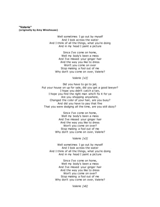 "Valerie" 
(originally by Amy Winehouse) 
Well sometimes I go out by myself 
And I look across the water 
And I think of all the things, what you're doing 
And in my head I paint a picture 
Since I've come on home, 
Well my body's been a mess 
And I've missed your ginger hair 
And the way you like to dress 
Won't you come on over 
Stop making a fool out of me 
Why don't you come on over, Valerie? 
Valerie [x3] 
Did you have to go to jail, 
Put your house on up for sale, did you get a good lawyer? 
I hope you didn't catch a tan, 
I hope you find the right man who'll fix it for ya 
Are you shopping anywhere, 
Changed the color of your hair, are you busy? 
And did you have to pay that fine 
That you were dodging all the time, are you still dizzy? 
Since I've come on home, 
Well my body's been a mess 
And I've missed your ginger hair 
And the way you like to dress 
Won't you come on over? 
Stop making a fool out of me 
Why don't you come on over, Valerie? 
Valerie [x3] 
Well sometimes I go out by myself 
And I look across the water 
And I think of all the things, what you're doing 
And in my head I paint a picture 
Since I've come on home, 
Well my body's been a mess 
And I've missed your ginger hair 
And the way you like to dress 
Won't you come on over? 
Stop making a fool out of me 
Why don't you come on over, Valerie? 
Valerie [x6] 
 