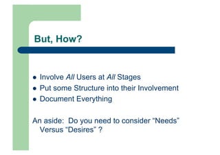 But, How?


    Involve All Users at All Stages
    Put some Structure into their Involvement
    Document Everything

An aside: Do you need to consider “Needs”
  Versus “Desires” ?
 