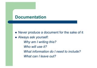 Documentation


    Never produce a document for the sake of it
    Always ask yourself:
        Why am I writing this?
        Who will use it?
        What information do I need to include?
        What can I leave out?
 