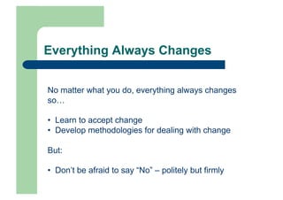 Everything Always Changes


No matter what you do, everything always changes
so…

•  Learn to accept change
•  Develop methodologies for dealing with change

But:

•  Don’t be afraid to say “No” – politely but firmly
 