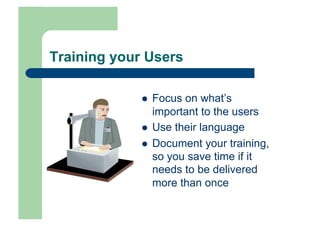 Training your Users

                 Focus on what’s
                  important to the users
                 Use their language
                 Document your training,
                  so you save time if it
                  needs to be delivered
                  more than once
 
