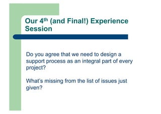 Our 4th (and Final!) Experience
Session


Do you agree that we need to design a
support process as an integral part of every
project?

What’s missing from the list of issues just
given?
 