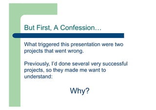 But First, A Confession…

What triggered this presentation were two
projects that went wrong.

Previously, I’d done several very successful
projects, so they made me want to
understand:

                   Why?
 