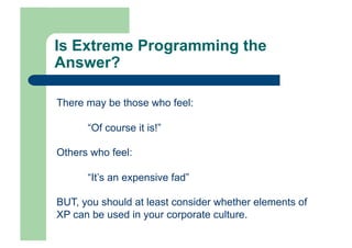 Is Extreme Programming the
Answer?

There may be those who feel:

      “Of course it is!”

Others who feel:

      “It’s an expensive fad”

BUT, you should at least consider whether elements of
XP can be used in your corporate culture.
 