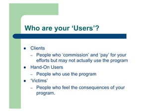 Who are your ‘Users’?

    Clients
     –  People who ‘commission’ and ‘pay’ for your
        efforts but may not actually use the program
    Hand-On Users
     –  People who use the program
    ‘Victims’
     –  People who feel the consequences of your
        program.
 