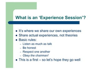 What is an ‘Experience Session’?

    It’s where we share our own experiences
    Share actual experiences, not theories
    Basic rules:
     –    Listen as much as talk
     –    Be honest
     –    Respect one another
     –    Obey the chairman!
    This is a first – so let’s hope they go well
 