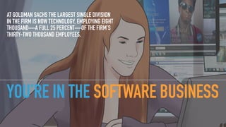 YOU’RE IN THE SOFTWARE BUSINESS
AT GOLDMAN SACHS THE LARGEST SINGLE DIVISION
IN THE FIRM IS NOW TECHNOLOGY, EMPLOYING EIGHT
THOUSAND—A FULL 25 PERCENT—OF THE FIRM’S
THIRTY-TWO THOUSAND EMPLOYEES.
 