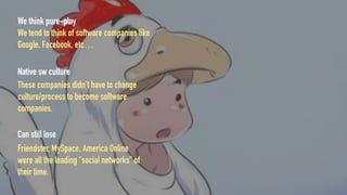 We think pure-play
We tend to think of software companies like
Google, Facebook, etc…
Native sw culture
These companies didn’t have to change
culture/process to become software
companies.
Can still lose
Friendster, MySpace, America Online
were all the leading “social networks” of
their time.
 